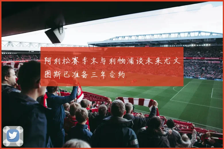 阿利松赛季末与利物浦谈未来尤文图斯已准备三年合约