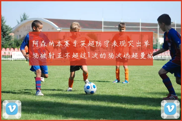 阿森纳本赛季英超防守表现突出单场被射正不超过1次的场次远超曼城