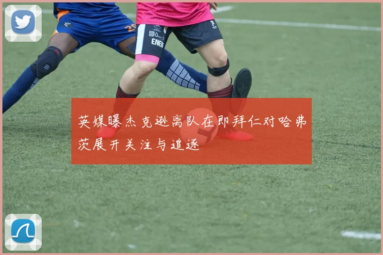 英媒曝杰克逊离队在即拜仁对哈弗茨展开关注与追逐