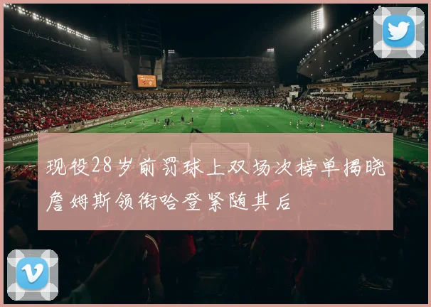 现役28岁前罚球上双场次榜单揭晓詹姆斯领衔哈登紧随其后