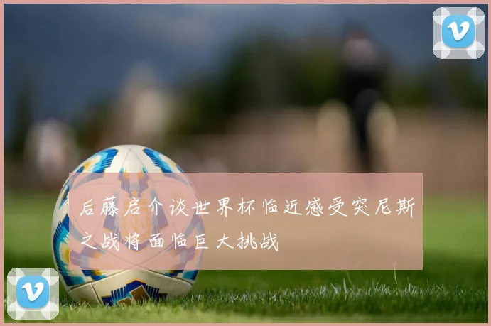 后藤启介谈世界杯临近感受突尼斯之战将面临巨大挑战