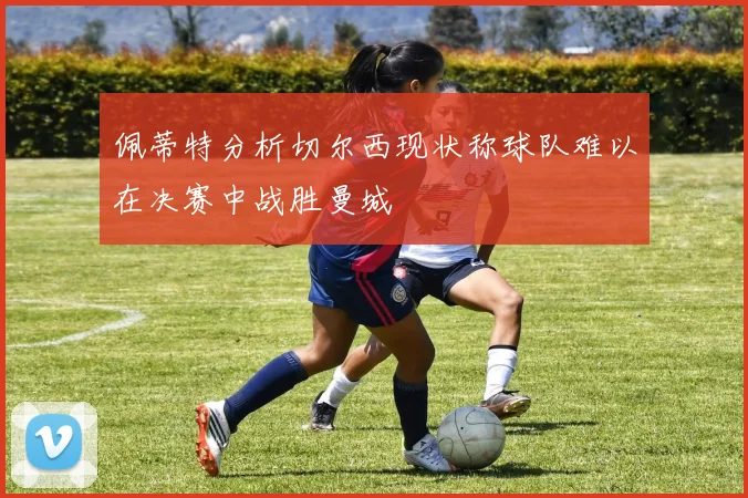 佩蒂特分析切尔西现状称球队难以在决赛中战胜曼城