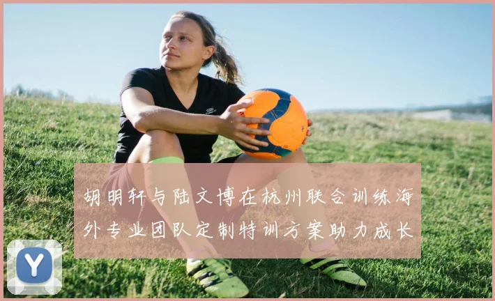 胡明轩与陆文博在杭州联合训练海外专业团队定制特训方案助力成长