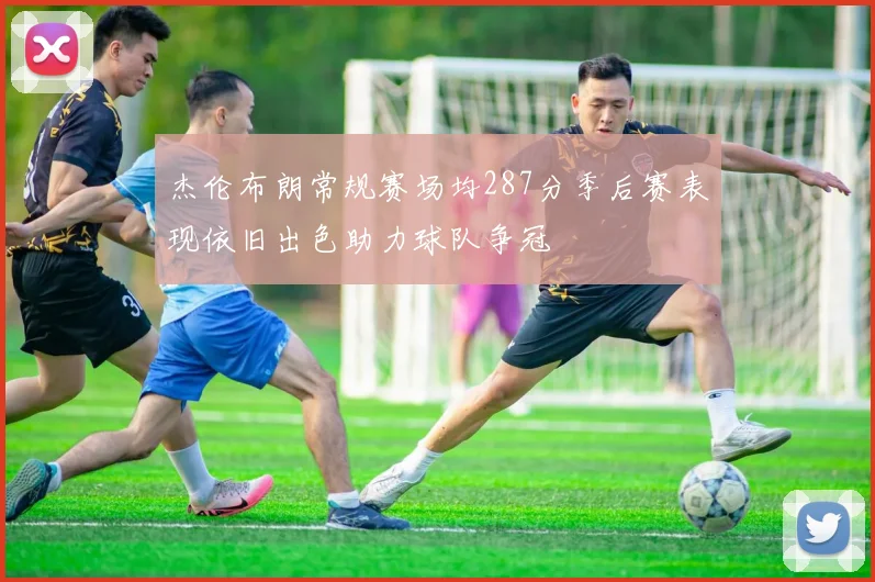 杰伦布朗常规赛场均287分季后赛表现依旧出色助力球队争冠