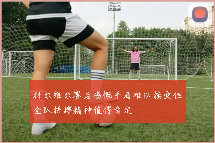 科尔维尔赛后感慨平局难以接受但全队拼搏精神值得肯定