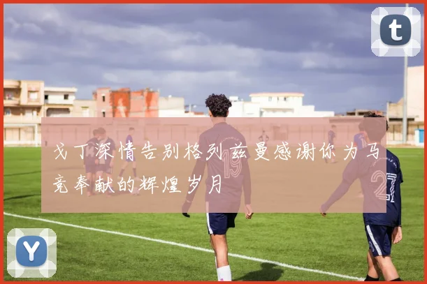 戈丁深情告别格列兹曼感谢你为马竞奉献的辉煌岁月