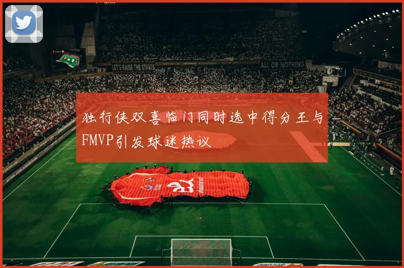 独行侠双喜临门同时选中得分王与FMVP引发球迷热议