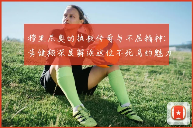 穆里尼奥的执教传奇与不屈精神：黄健翔深度解读这位不死鸟的魅力